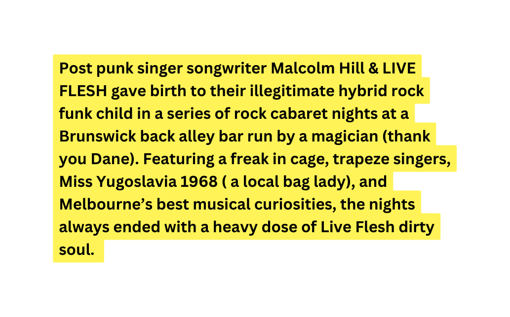 Post punk singer songwriter Malcolm Hill LIVE FLESH gave birth to their illegitimate hybrid rock funk child in a series of rock cabaret nights at a Brunswick back alley bar run by a magician thank you Dane Featuring a freak in cage trapeze singers Miss Yugoslavia 1968 a local bag lady and Melbourne s best musical curiosities the nights always ended with a heavy dose of Live Flesh dirty soul