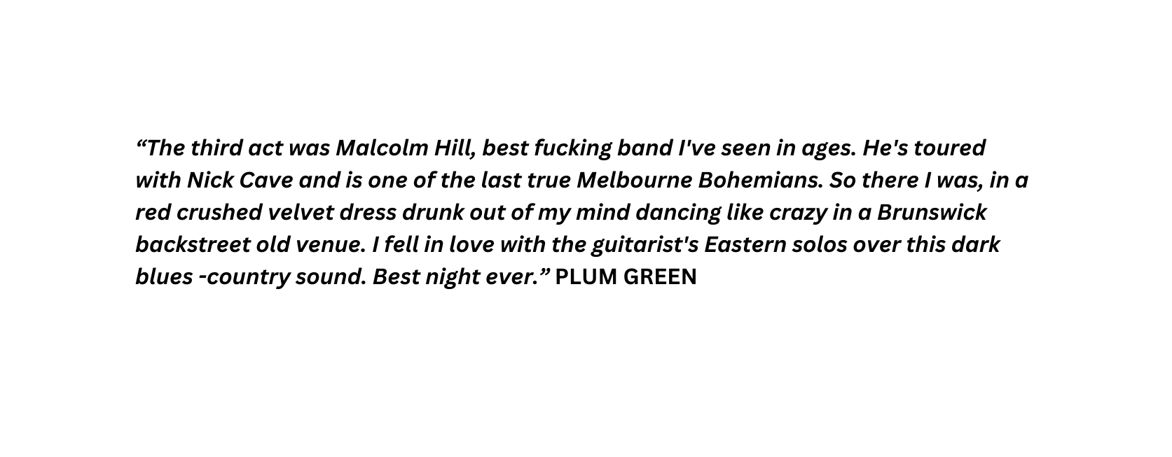 The third act was Malcolm Hill best fucking band I ve seen in ages He s toured with Nick Cave and is one of the last true Melbourne Bohemians So there I was in a red crushed velvet dress drunk out of my mind dancing like crazy in a Brunswick backstreet old venue I fell in love with the guitarist s Eastern solos over this dark blues country sound Best night ever PLUM GREEN